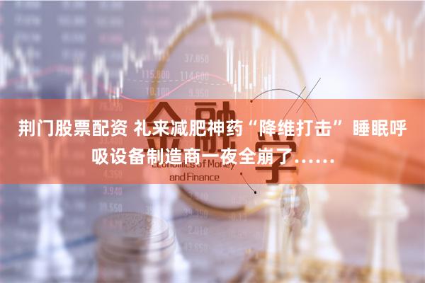 荆门股票配资 礼来减肥神药“降维打击” 睡眠呼吸设备制造商一夜全崩了……