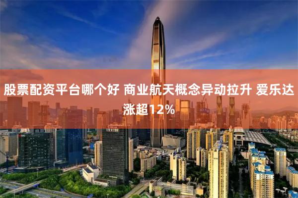 股票配资平台哪个好 商业航天概念异动拉升 爱乐达涨超12%