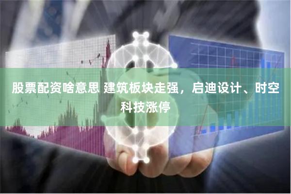 股票配资啥意思 建筑板块走强，启迪设计、时空科技涨停