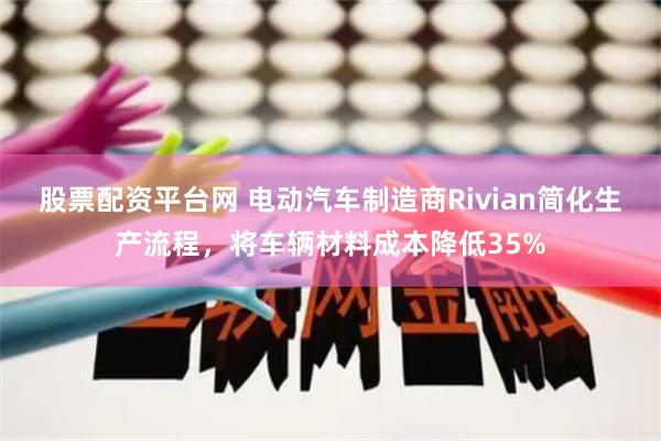 股票配资平台网 电动汽车制造商Rivian简化生产流程，将车辆材料成本降低35%