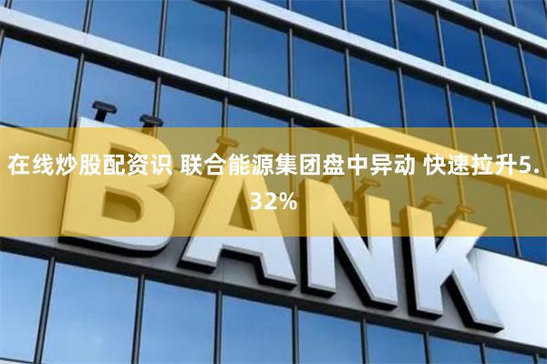 在线炒股配资识 联合能源集团盘中异动 快速拉升5.32%