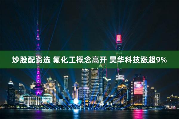 炒股配资选 氟化工概念高开 昊华科技涨超9%