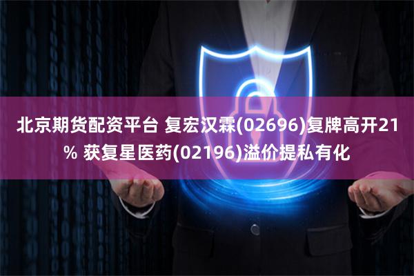 北京期货配资平台 复宏汉霖(02696)复牌高开21% 获复星医药(02196)溢价提私有化