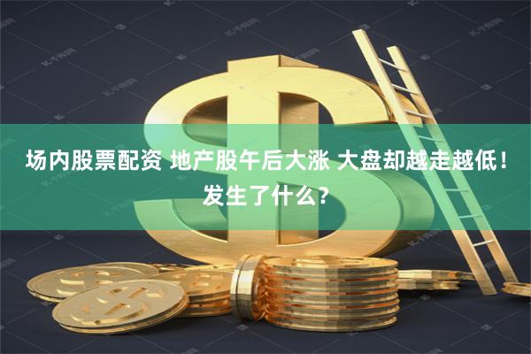 场内股票配资 地产股午后大涨 大盘却越走越低！发生了什么？