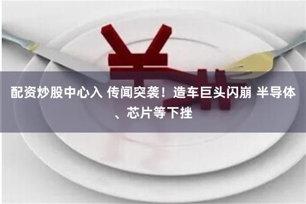 配资炒股中心入 传闻突袭！造车巨头闪崩 半导体、芯片等下挫