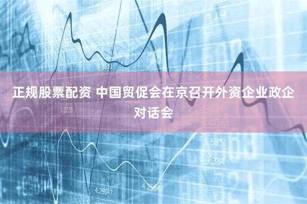 正规股票配资 中国贸促会在京召开外资企业政企对话会