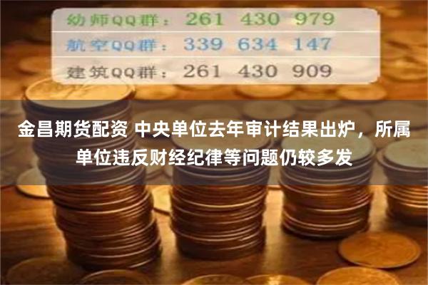 金昌期货配资 中央单位去年审计结果出炉，所属单位违反财经纪律等问题仍较多发