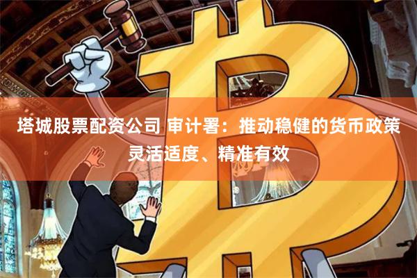 塔城股票配资公司 审计署：推动稳健的货币政策灵活适度、精准有效