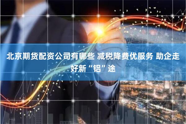 北京期货配资公司有哪些 减税降费优服务 助企走好新“铝”途