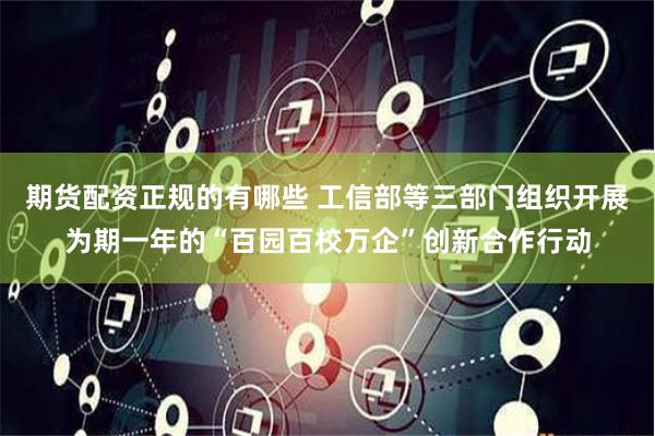 期货配资正规的有哪些 工信部等三部门组织开展为期一年的“百园百校万企”创新合作行动