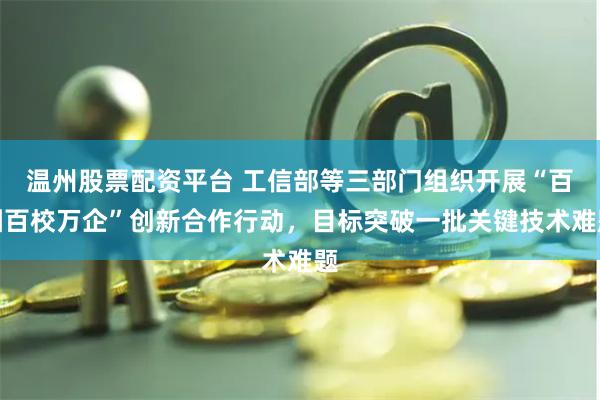 温州股票配资平台 工信部等三部门组织开展“百园百校万企”创新合作行动，目标突破一批关键技术难题