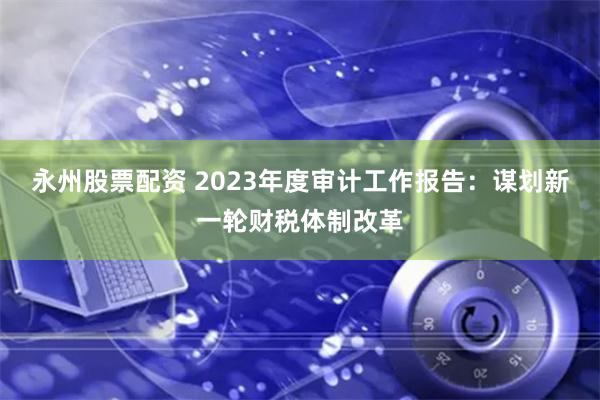 永州股票配资 2023年度审计工作报告：谋划新一轮财税体制改革