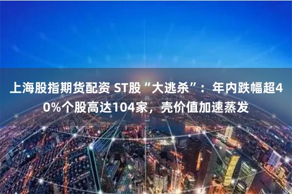 上海股指期货配资 ST股“大逃杀”：年内跌幅超40%个股高达104家，壳价值加速蒸发