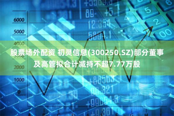 股票场外配资 初灵信息(300250.SZ)部分董事及高管拟合计减持不超7.77万股