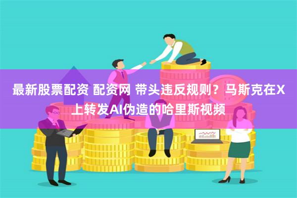 最新股票配资 配资网 带头违反规则？马斯克在X上转发AI伪造的哈里斯视频
