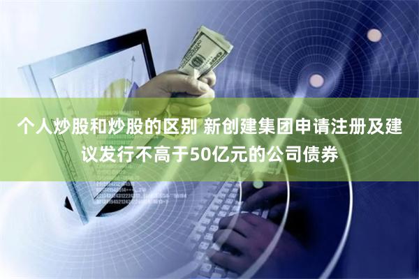 个人炒股和炒股的区别 新创建集团申请注册及建议发行不高于50亿元的公司债券