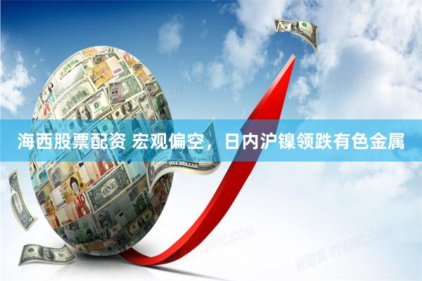 海西股票配资 宏观偏空，日内沪镍领跌有色金属