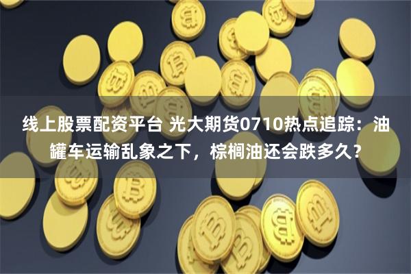 线上股票配资平台 光大期货0710热点追踪：油罐车运输乱象之下，棕榈油还会跌多久？