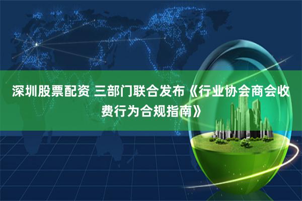 深圳股票配资 三部门联合发布《行业协会商会收费行为合规指南》