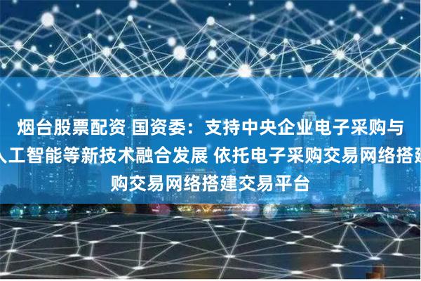 烟台股票配资 国资委：支持中央企业电子采购与大数据、人工智能等新技术融合发展 依托电子采购交易网络搭建交易平台