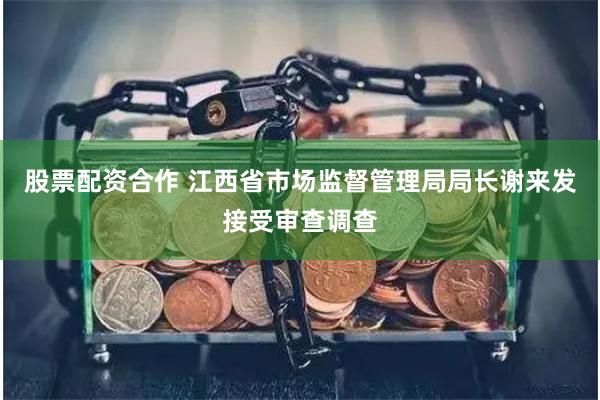 股票配资合作 江西省市场监督管理局局长谢来发接受审查调查