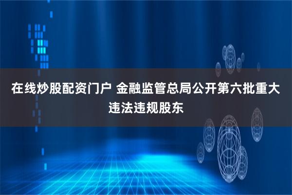 在线炒股配资门户 金融监管总局公开第六批重大违法违规股东