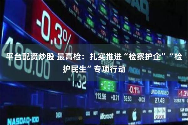 平台配资炒股 最高检：扎实推进“检察护企”“检护民生”专项行动