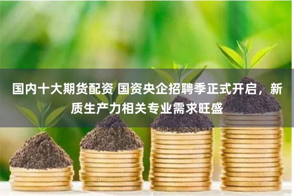 国内十大期货配资 国资央企招聘季正式开启，新质生产力相关专业需求旺盛