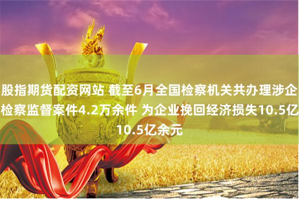 股指期货配资网站 截至6月全国检察机关共办理涉企行政检察监督案件4.2万余件 为企业挽回经济损失10.5亿余元