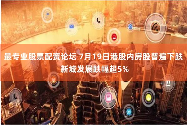 最专业股票配资论坛 7月19日港股内房股普遍下跌 新城发展跌幅超5%