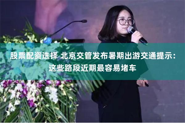 股票配资选择 北京交管发布暑期出游交通提示：这些路段近期最容易堵车