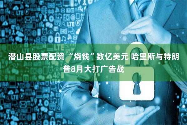 潜山县股票配资 “烧钱”数亿美元 哈里斯与特朗普8月大打广告战