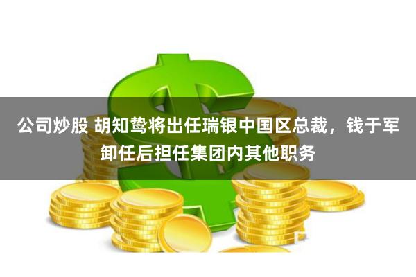 公司炒股 胡知鸷将出任瑞银中国区总裁，钱于军卸任后担任集团内其他职务