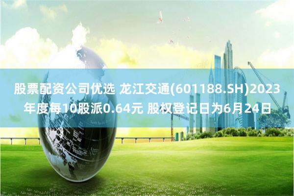 股票配资公司优选 龙江交通(601188.SH)2023年度每10股派0.64元 股权登记日为6月24日