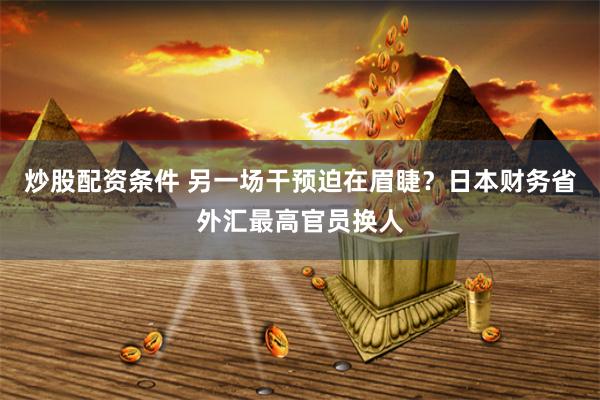 炒股配资条件 另一场干预迫在眉睫？日本财务省外汇最高官员换人