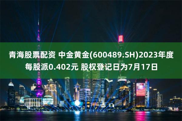 青海股票配资 中金黄金(600489.SH)2023年度每股派0.402元 股权登记日为7月17日