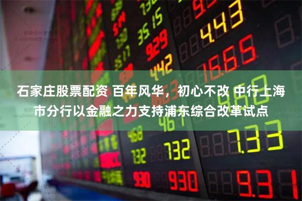 石家庄股票配资 百年风华，初心不改 中行上海市分行以金融之力支持浦东综合改革试点