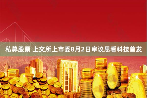 私募股票 上交所上市委8月2日审议思看科技首发