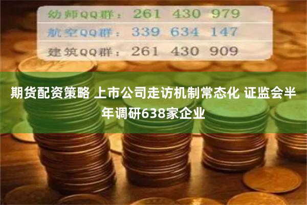 期货配资策略 上市公司走访机制常态化 证监会半年调研638家企业