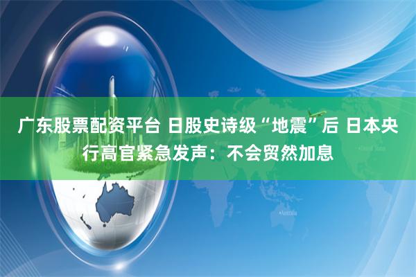 广东股票配资平台 日股史诗级“地震”后 日本央行高官紧急发声：不会贸然加息