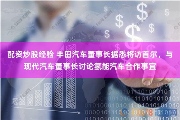 配资炒股经验 丰田汽车董事长据悉将访首尔，与现代汽车董事长讨论氢能汽车合作事宜