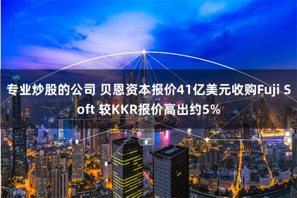 专业炒股的公司 贝恩资本报价41亿美元收购Fuji Soft 较KKR报价高出约5%