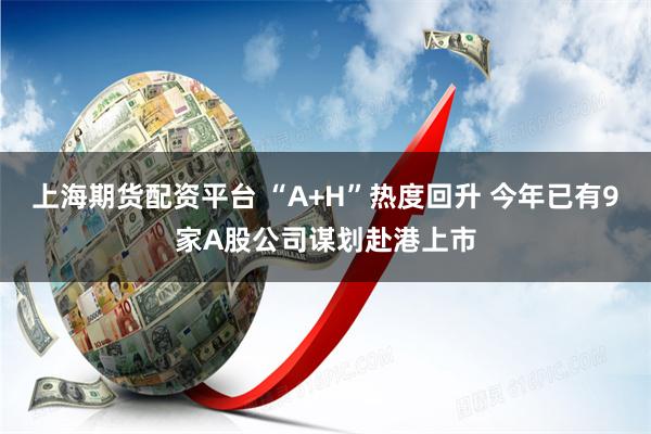上海期货配资平台 “A+H”热度回升 今年已有9家A股公司谋划赴港上市
