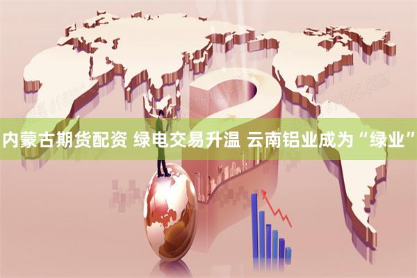 内蒙古期货配资 绿电交易升温 云南铝业成为“绿业”