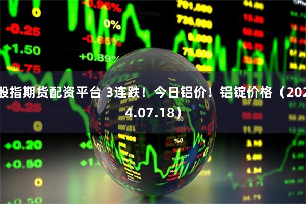 股指期货配资平台 3连跌！今日铝价！铝锭价格（2024.07.18）