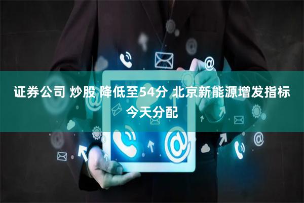 证券公司 炒股 降低至54分 北京新能源增发指标今天分配