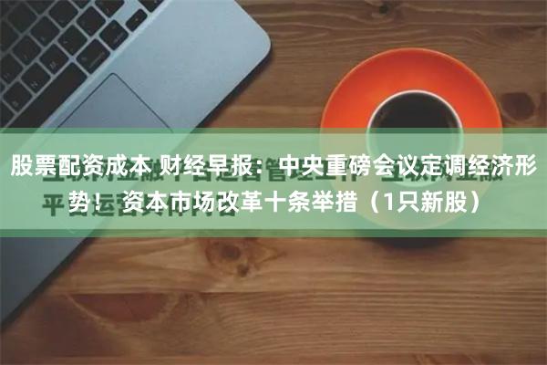 股票配资成本 财经早报：中央重磅会议定调经济形势！ 资本市场改革十条举措（1只新股）