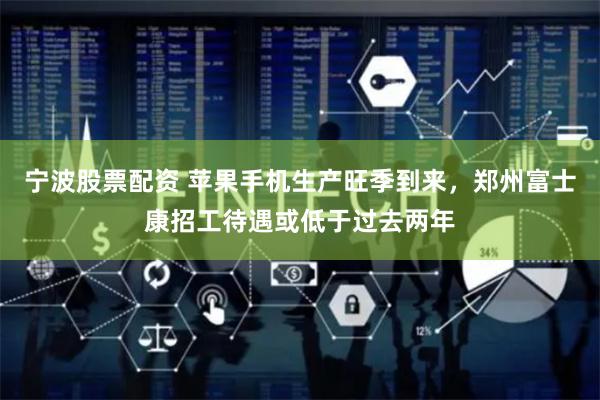宁波股票配资 苹果手机生产旺季到来，郑州富士康招工待遇或低于过去两年