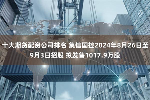 十大期货配资公司排名 集信国控2024年8月26日至9月3日招股 拟发售1017.9万股