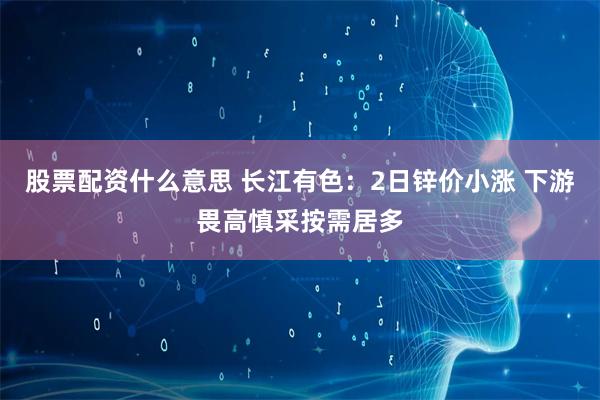 股票配资什么意思 长江有色：2日锌价小涨 下游畏高慎采按需居多